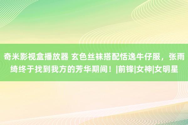 奇米影视盒播放器 玄色丝袜搭配恬逸牛仔服，张雨绮终于找到我方的芳华期间！|前锋|女神|女明星